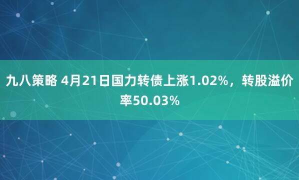 九八策略 4月21日国力转债上涨1.02%，转股溢价率50.03%