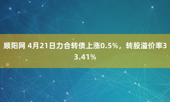 顺阳网 4月21日力合转债上涨0.5%，转股溢价率33.41%