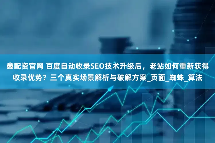 鑫配资官网 百度自动收录SEO技术升级后，老站如何重新获得收录优势？三个真实场景解析与破解方案_页面_蜘蛛_算法