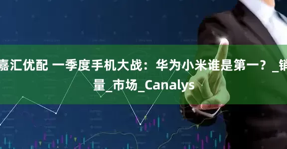 嘉汇优配 一季度手机大战：华为小米谁是第一？_销量_市场_Canalys
