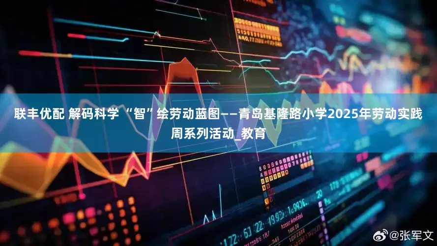 联丰优配 解码科学 “智”绘劳动蓝图——青岛基隆路小学2025年劳动实践周系列活动_教育