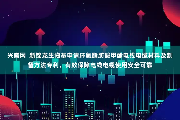 兴盛网  新锦龙生物基申请环氧脂肪酸甲酯电线电缆材料及制备方法专利，有效保障电线电缆使用安全可靠