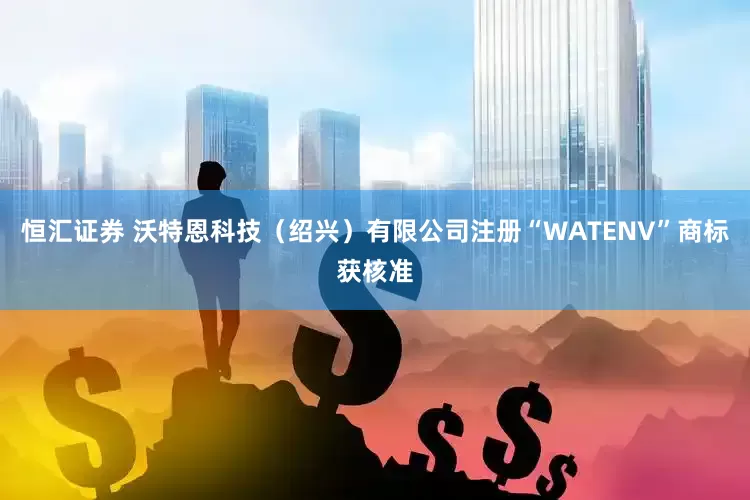 恒汇证券 沃特恩科技（绍兴）有限公司注册“WATENV”商标获核准