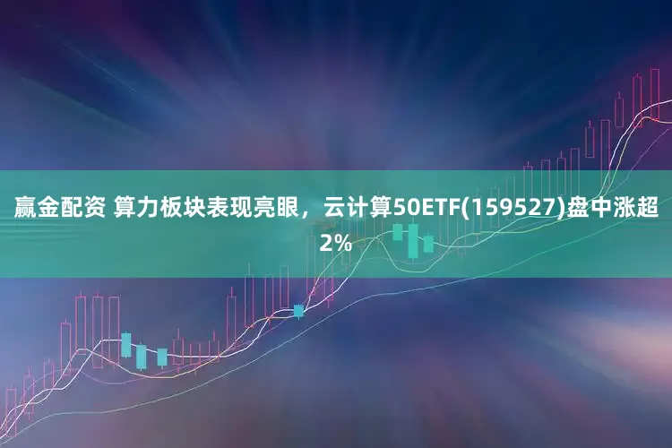 赢金配资 算力板块表现亮眼，云计算50ETF(159527)盘中涨超2%