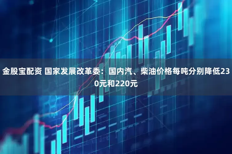 金股宝配资 国家发展改革委：国内汽、柴油价格每吨分别降低230元和220元