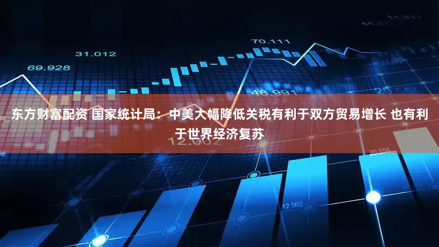 东方财富配资 国家统计局：中美大幅降低关税有利于双方贸易增长 也有利于世界经济复苏