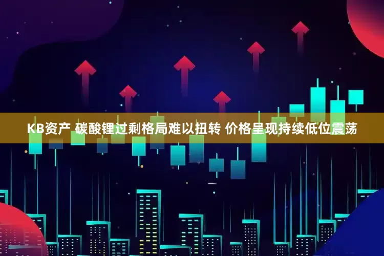 KB资产 碳酸锂过剩格局难以扭转 价格呈现持续低位震荡