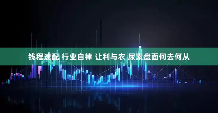 钱程速配 行业自律 让利与农 尿素盘面何去何从