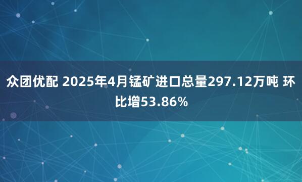 众团优配 2025年4月锰矿进口总量297.12万吨 环比增53.86%