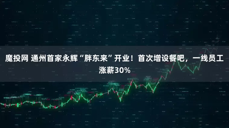 魔投网 通州首家永辉“胖东来”开业！首次增设餐吧，一线员工涨薪30%