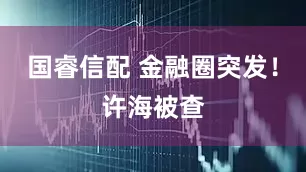 国睿信配 金融圈突发！许海被查