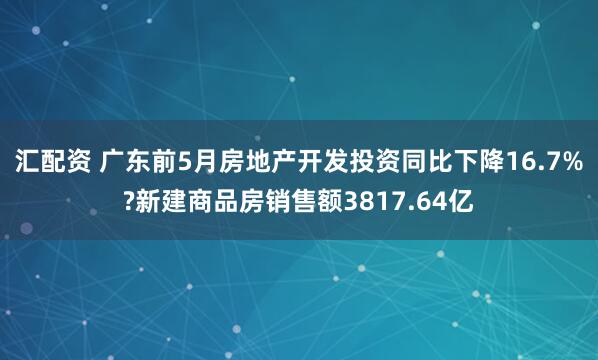 汇配资 广东前5月房地产开发投资同比下降16.7%?新建商品房销售额3817.64亿