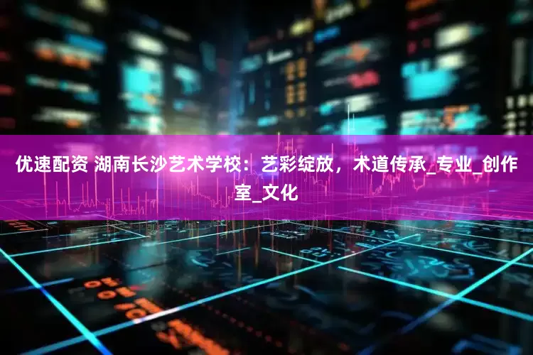 优速配资 湖南长沙艺术学校：艺彩绽放，术道传承_专业_创作室_文化
