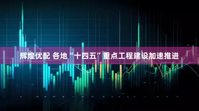 辉煌优配 各地“十四五”重点工程建设加速推进