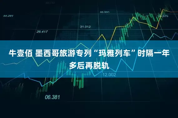 牛壹佰 墨西哥旅游专列“玛雅列车”时隔一年多后再脱轨