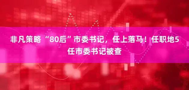 非凡策略 “80后”市委书记，任上落马！任职地5任市委书记被查