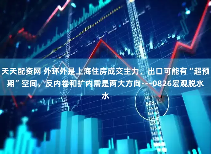 天天配资网 外环外是上海住房成交主力，出口可能有“超预期”空间，反内卷和扩内需是两大方向---0826宏观脱水