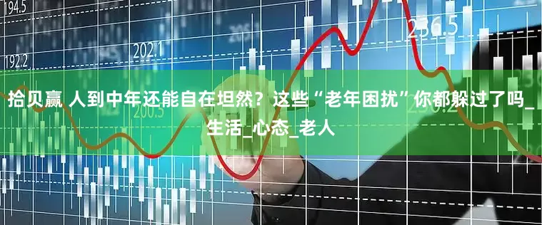 拾贝赢 人到中年还能自在坦然？这些“老年困扰”你都躲过了吗_生活_心态_老人