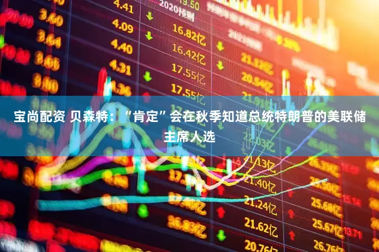 宝尚配资 贝森特：“肯定”会在秋季知道总统特朗普的美联储主席人选