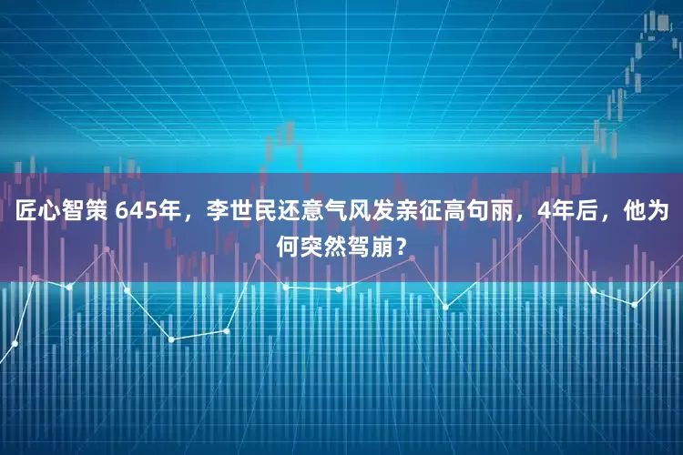 匠心智策 645年，李世民还意气风发亲征高句丽，4年后，他为何突然驾崩？