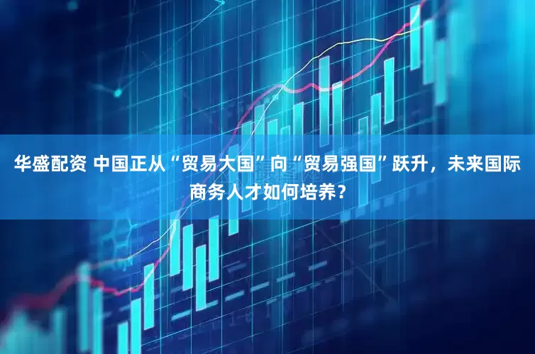 华盛配资 中国正从“贸易大国”向“贸易强国”跃升，未来国际商务人才如何培养？